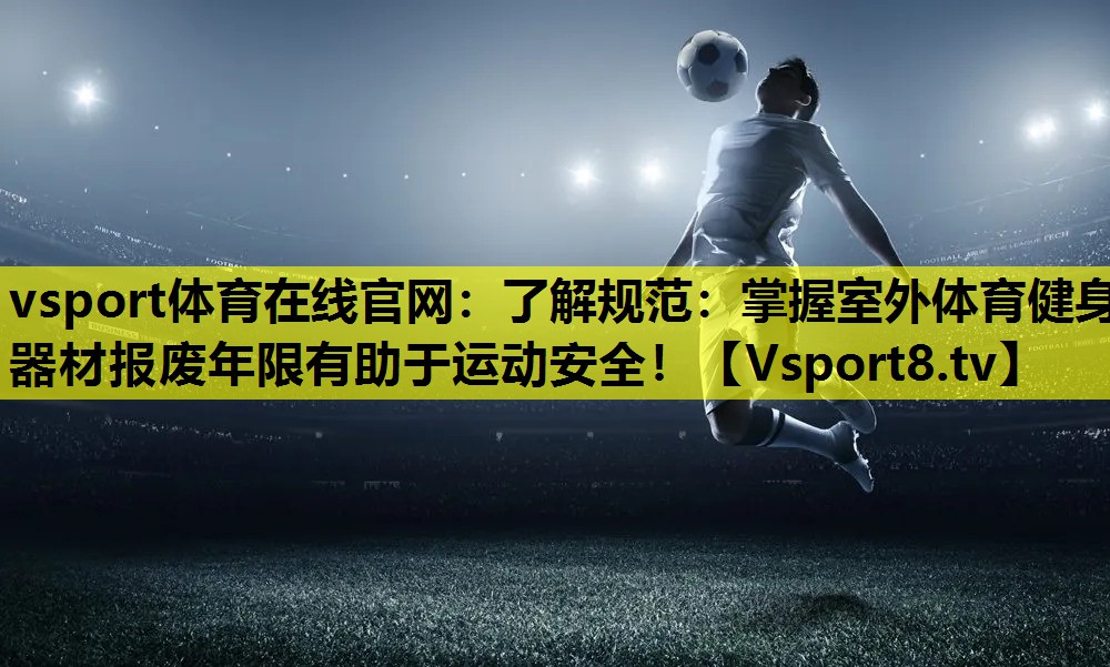 vsport体育在线官网：了解规范：掌握室外体育健身器材报废年限有助于运动安全！