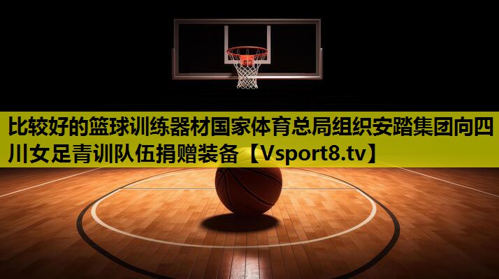比较好的篮球训练器材国家体育总局组织安踏集团向四川女足青训队伍捐赠装备