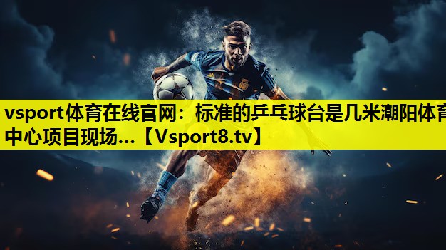 vsport体育在线官网：标准的乒乓球台是几米潮阳体育中心项目现场…