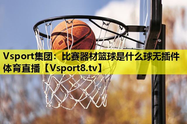 Vsport集团：比赛器材篮球是什么球无插件体育直播