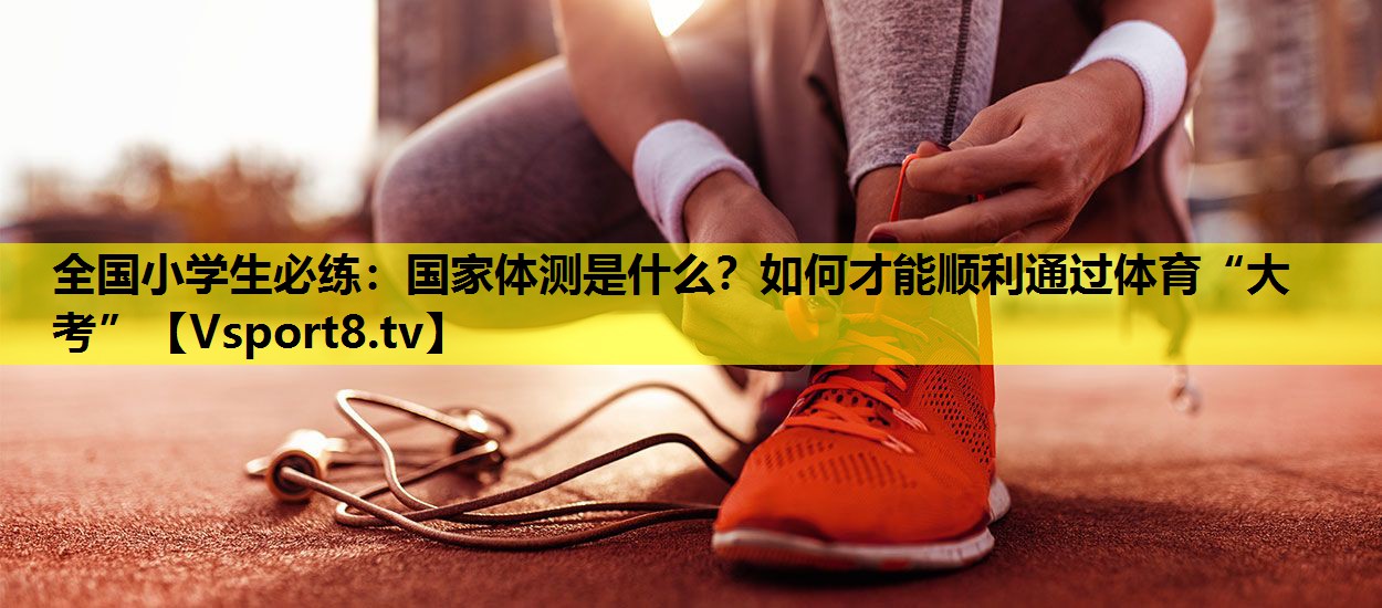 全国小学生必练：国家体测是什么？如何才能顺利通过体育“大考”