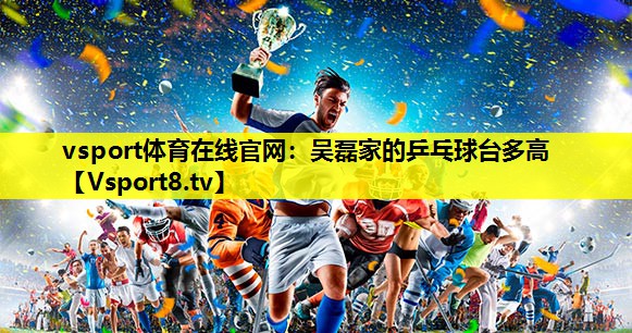 vsport体育在线官网：吴磊家的乒乓球台多高